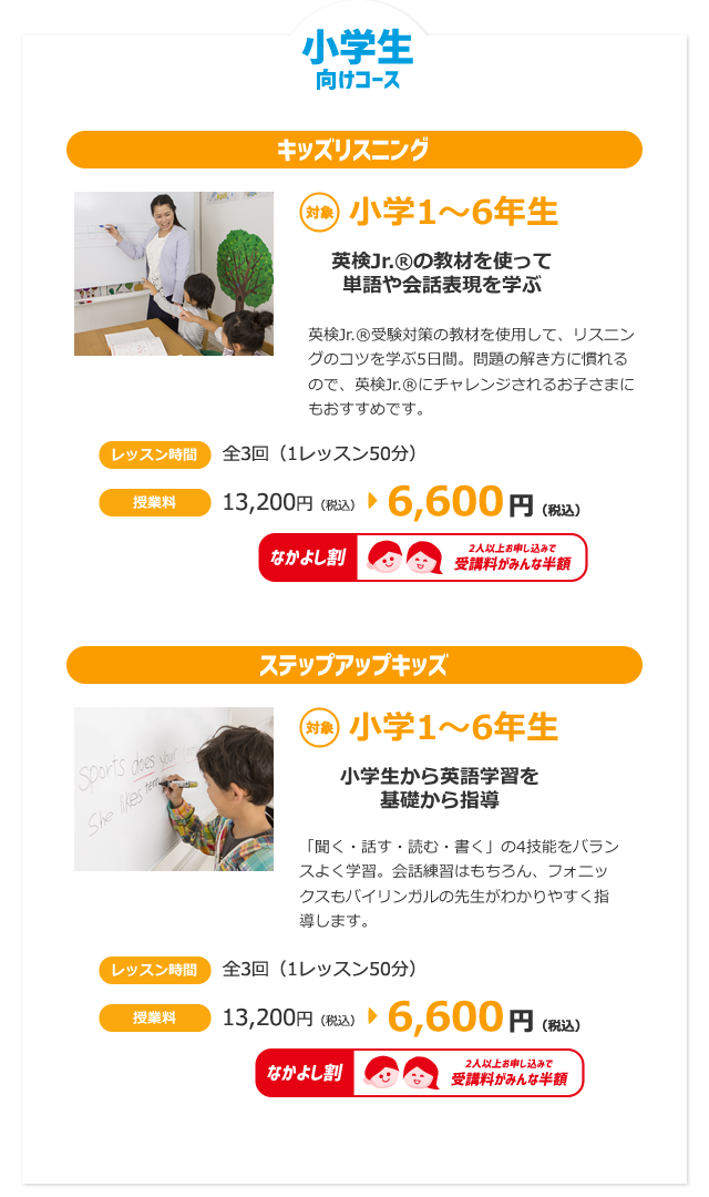 小学生向けコース
：キッズリスニング／対象 小学1～6年生　英検Jr.®の教材を使って単語や会話表現を学ぶ　レッスン時間／全5回（1レッスン50分）授業料13,200円（税込）→6,600円（税込）＜なかよし割適用可＞
：ステップアップキッズ／対象 小学1～6年生　小学生から英語学習を基礎から指導レッスン時間／全5回（1レッスン50分）授業料13,200円（税込）→6,600円（税込）＜なかよし割適用可＞